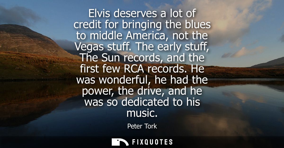 Elvis deserves a lot of credit for bringing the blues to middle America, not the Vegas stuff. The early stuff, The Sun r