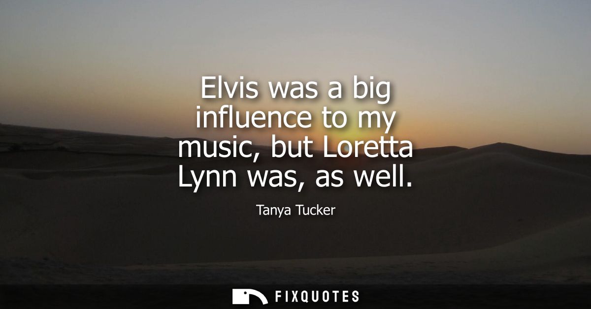 Elvis was a big influence to my music, but Loretta Lynn was, as well
