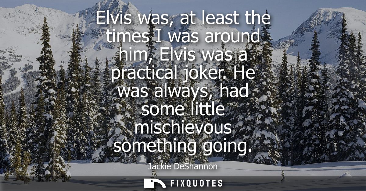 Elvis was, at least the times I was around him, Elvis was a practical joker. He was always, had some little mischievous 