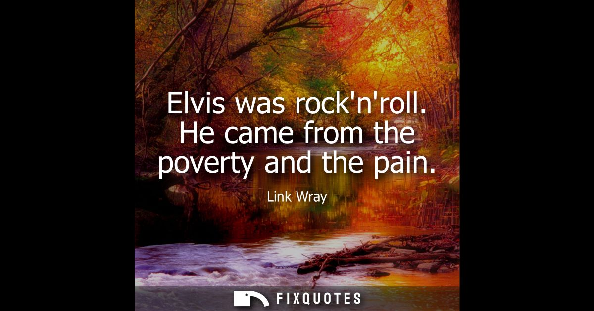 Elvis was rocknroll. He came from the poverty and the pain