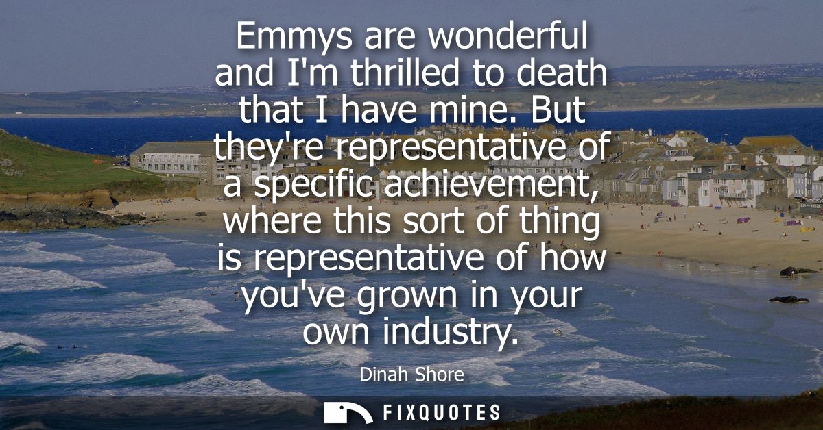 Emmys are wonderful and Im thrilled to death that I have mine. But theyre representative of a specific achievement, wher
