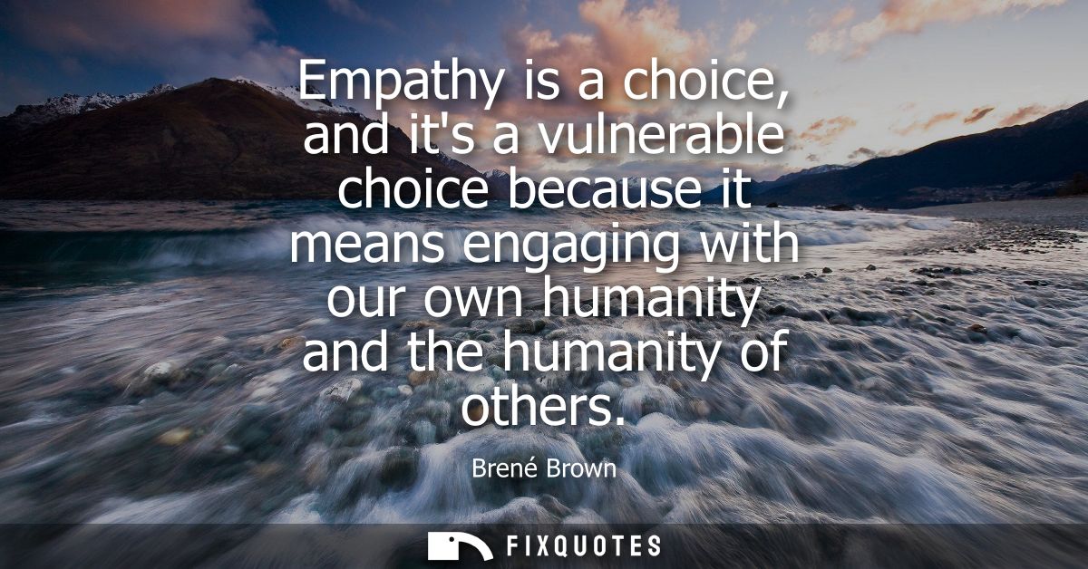 Empathy is a choice, and its a vulnerable choice because it means engaging with our own humanity and the humanity of oth
