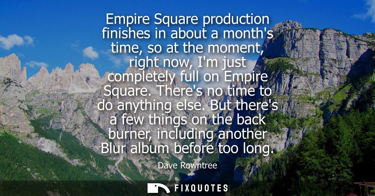 Empire Square production finishes in about a months time, so at the moment, right now, Im just completely full on Empire