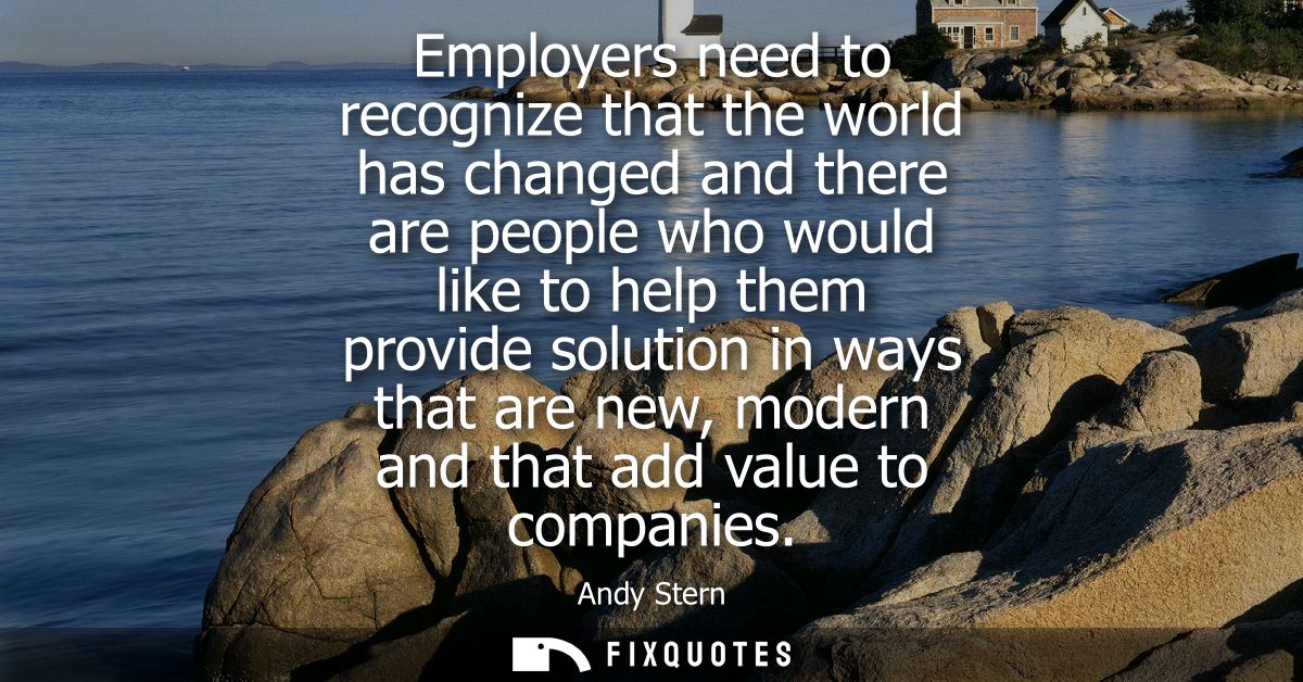 Employers need to recognize that the world has changed and there are people who would like to help them provide solution