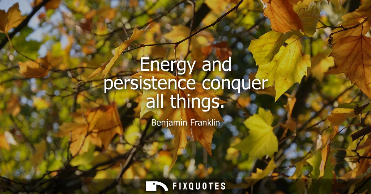 Energy and persistence conquer all things - Benjamin Franklin