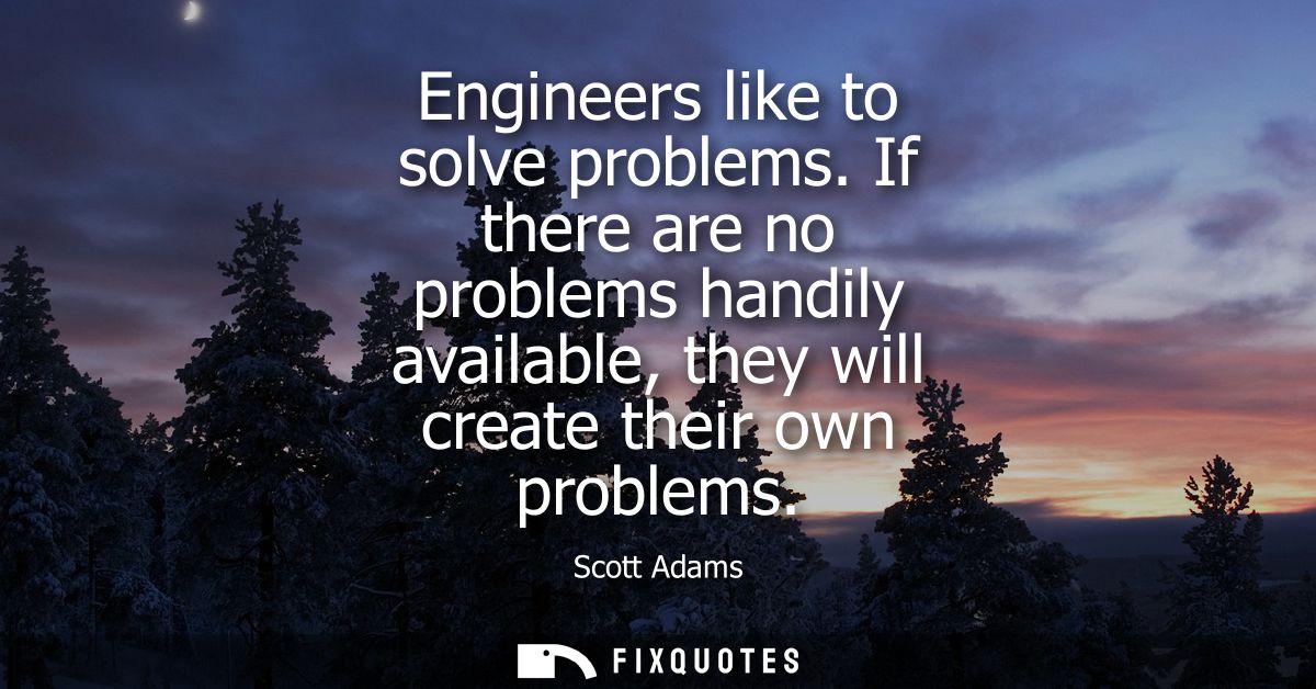 Engineers like to solve problems. If there are no problems handily available, they will create their own problems