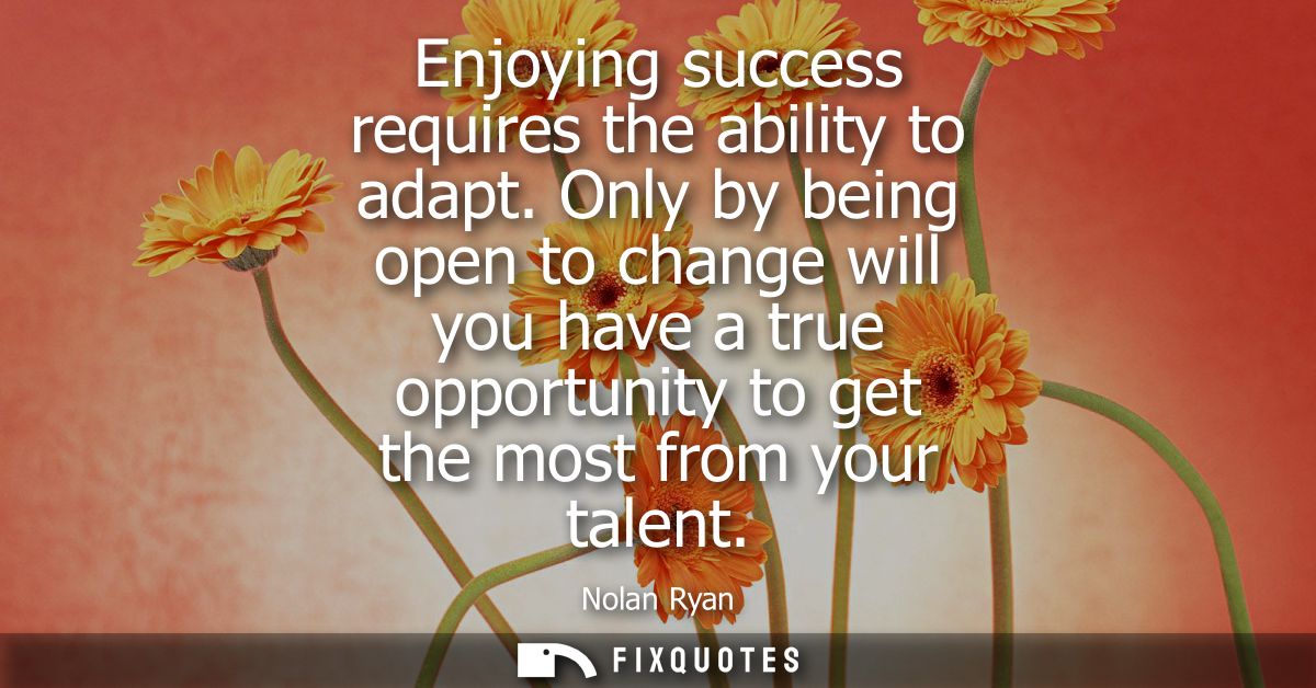 Enjoying success requires the ability to adapt. Only by being open to change will you have a true opportunity to get the