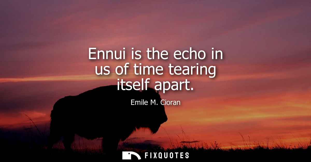 Ennui is the echo in us of time tearing itself apart
