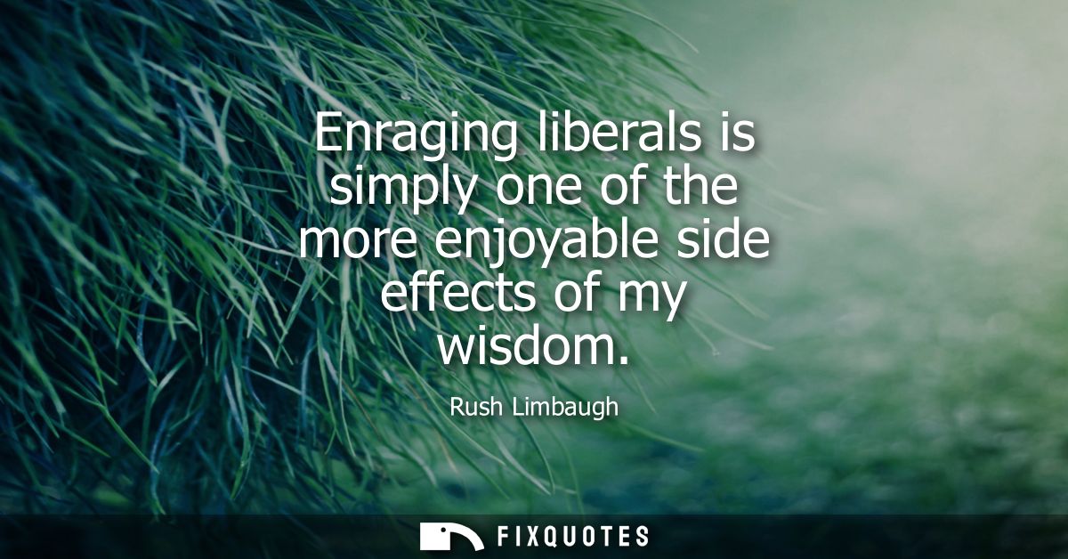 Enraging liberals is simply one of the more enjoyable side effects of my wisdom