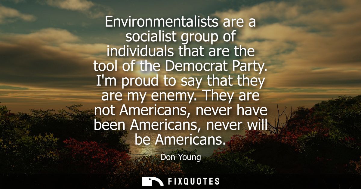 Environmentalists are a socialist group of individuals that are the tool of the Democrat Party. Im proud to say that the