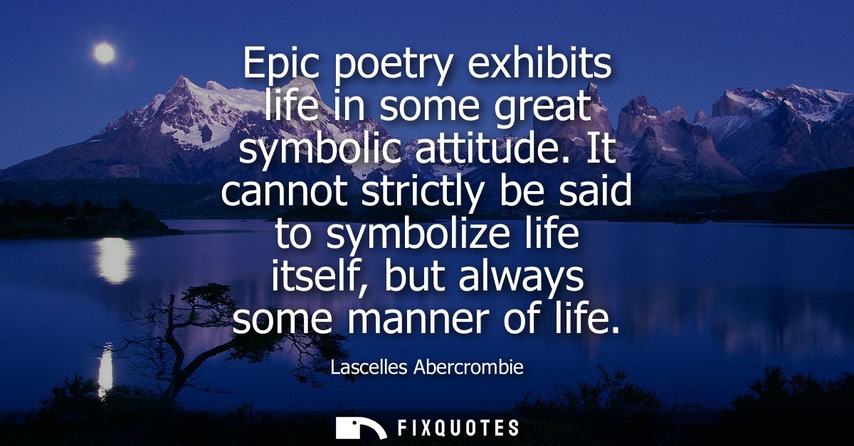 Epic poetry exhibits life in some great symbolic attitude. It cannot strictly be said to symbolize life itself, but alwa