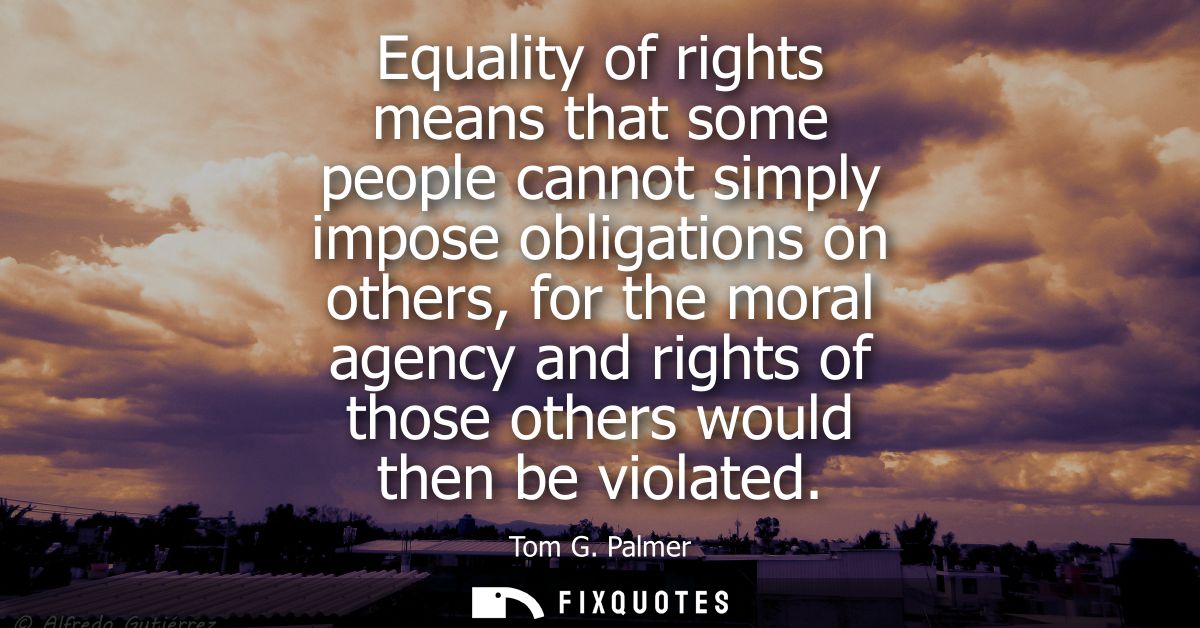 Equality of rights means that some people cannot simply impose obligations on others, for the moral agency and rights of