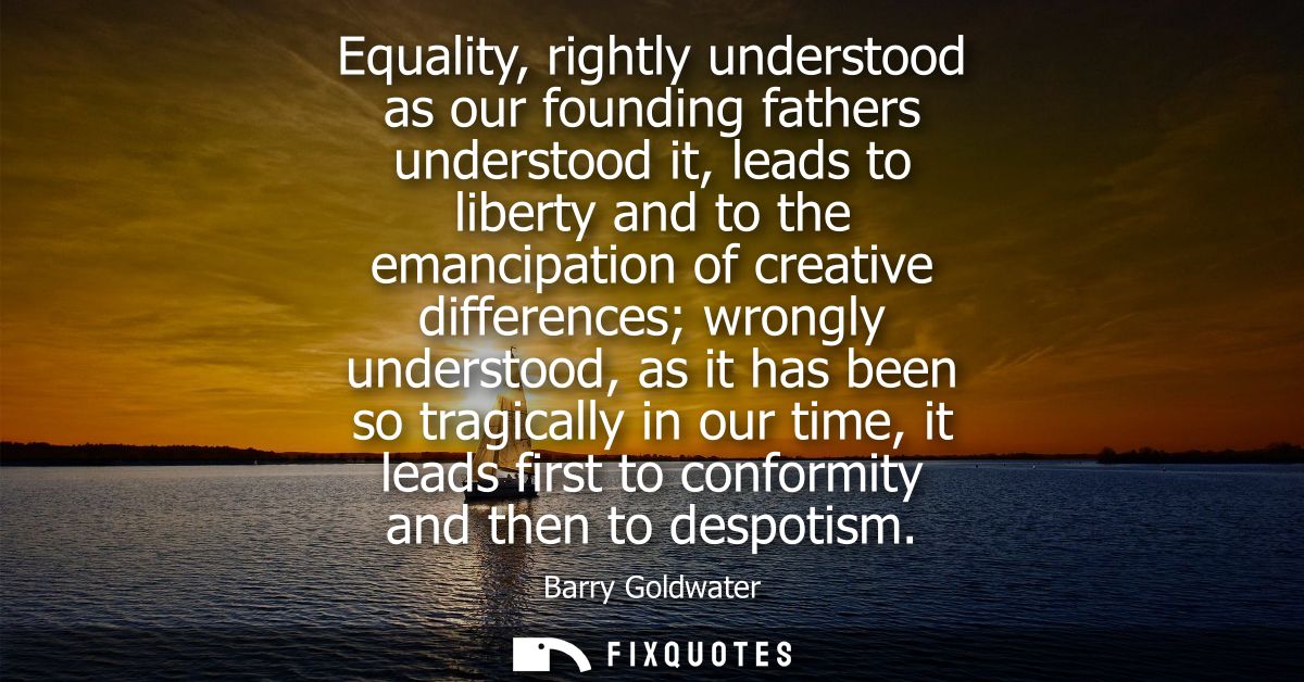 Equality, rightly understood as our founding fathers understood it, leads to liberty and to the emancipation of creative