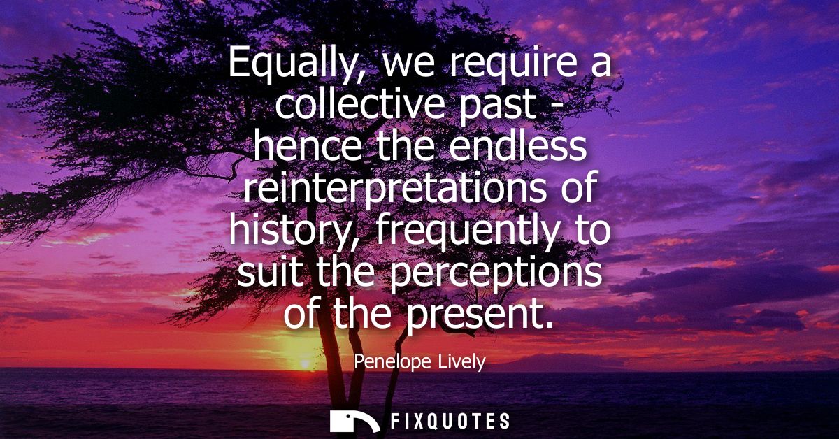 Equally, we require a collective past - hence the endless reinterpretations of history, frequently to suit the perceptio