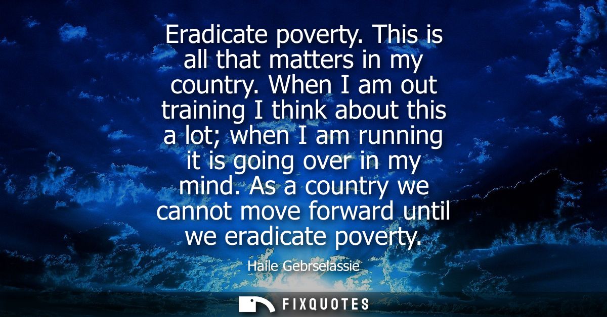Eradicate poverty. This is all that matters in my country. When I am out training I think about this a lot when I am run