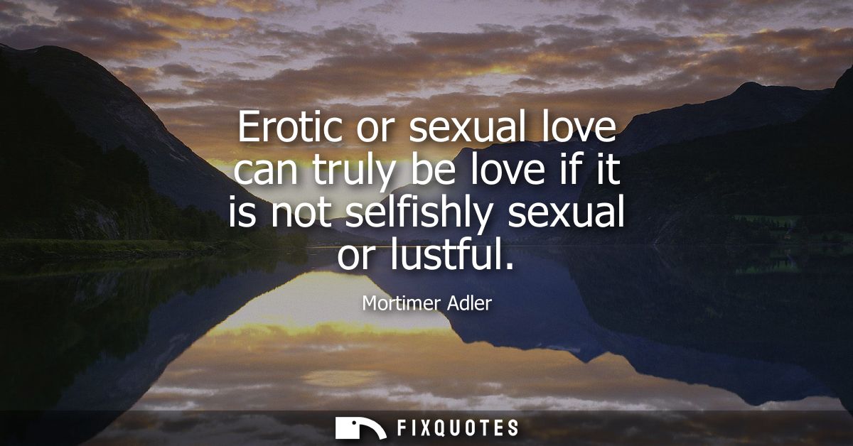 Erotic or sexual love can truly be love if it is not selfishly sexual or lustful