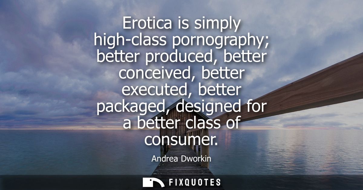 Erotica is simply high-class pornography better produced, better conceived, better executed, better packaged, designed f
