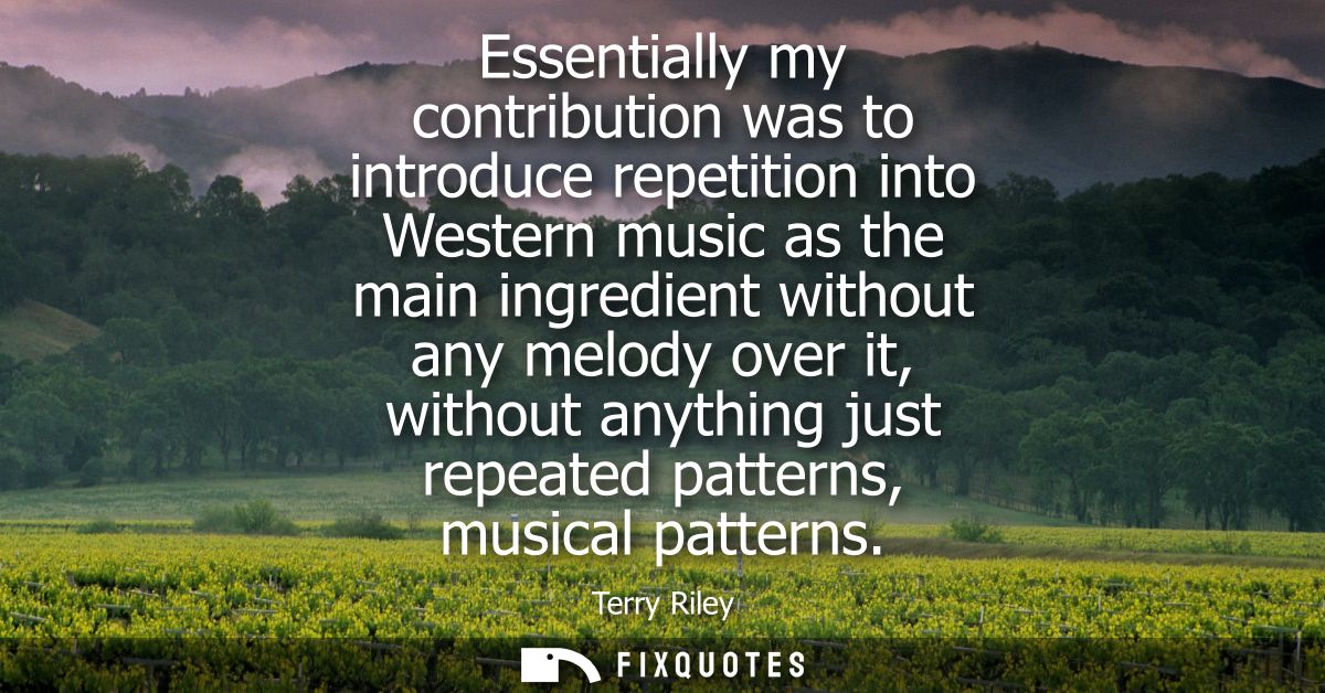Essentially my contribution was to introduce repetition into Western music as the main ingredient without any melody ove