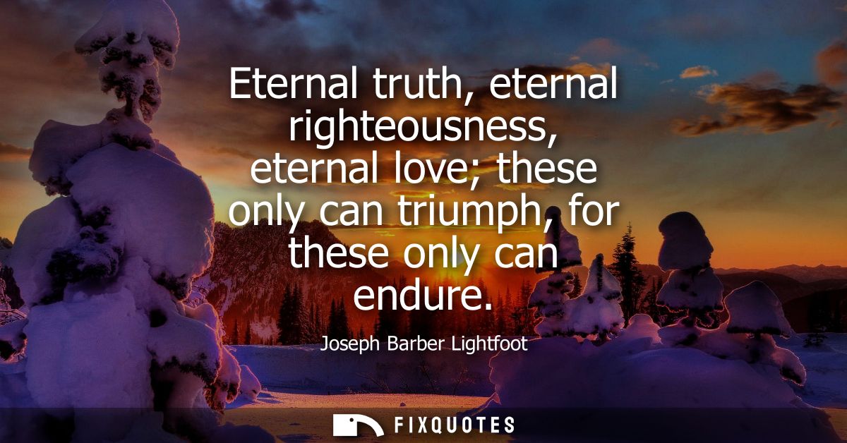 Eternal truth, eternal righteousness, eternal love these only can triumph, for these only can endure