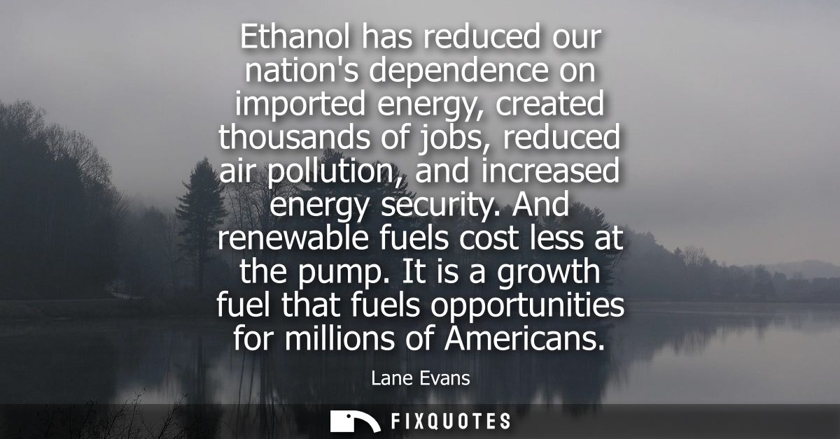 Ethanol has reduced our nations dependence on imported energy, created thousands of jobs, reduced air pollution, and inc