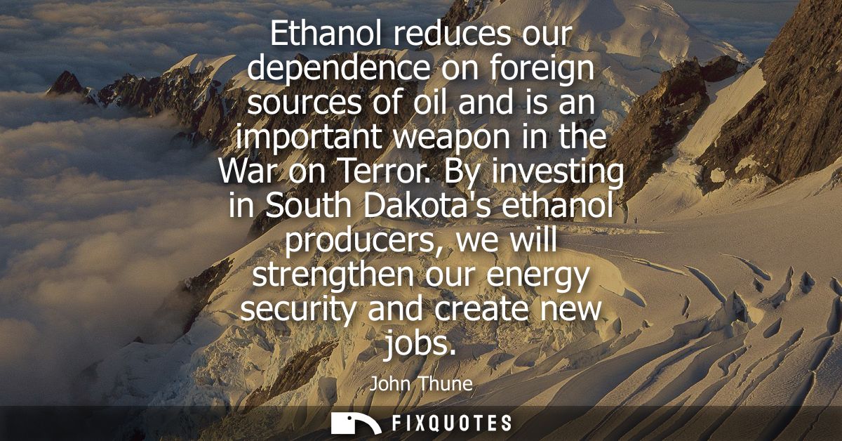 Ethanol reduces our dependence on foreign sources of oil and is an important weapon in the War on Terror.