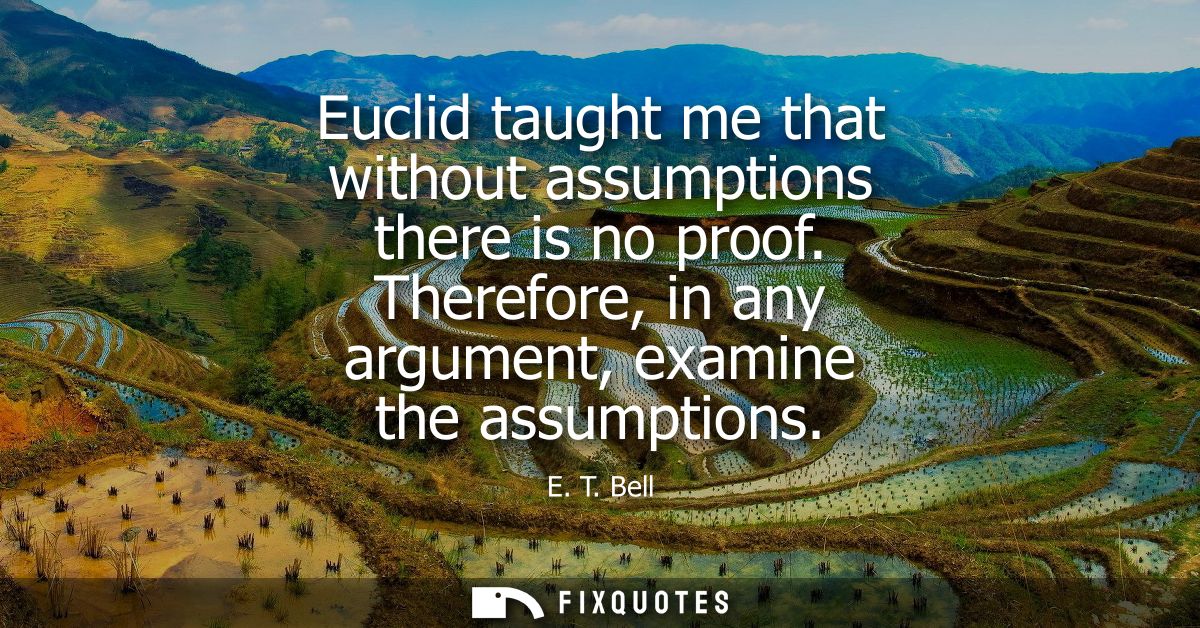 Euclid taught me that without assumptions there is no proof. Therefore, in any argument, examine the assumptions