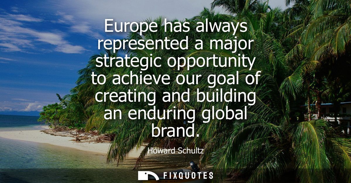 Europe has always represented a major strategic opportunity to achieve our goal of creating and building an enduring glo