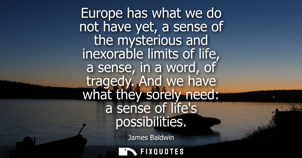 Europe has what we do not have yet, a sense of the mysterious and inexorable limits of life, a sense, in a word, of trag