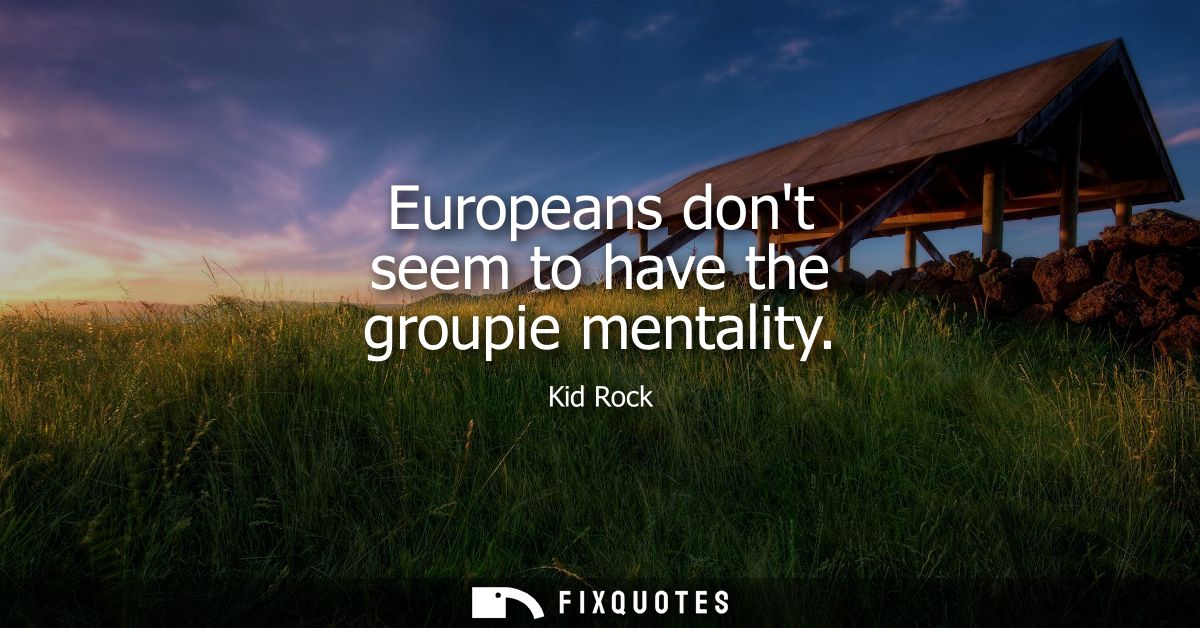 Europeans dont seem to have the groupie mentality
