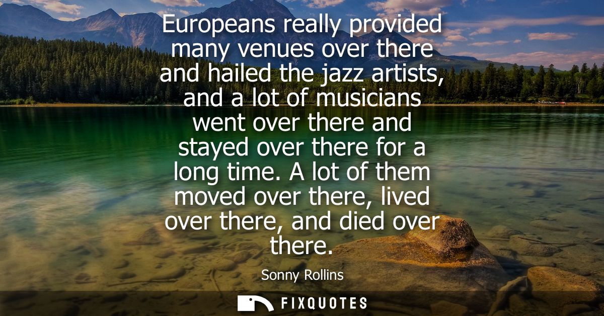 Europeans really provided many venues over there and hailed the jazz artists, and a lot of musicians went over there and