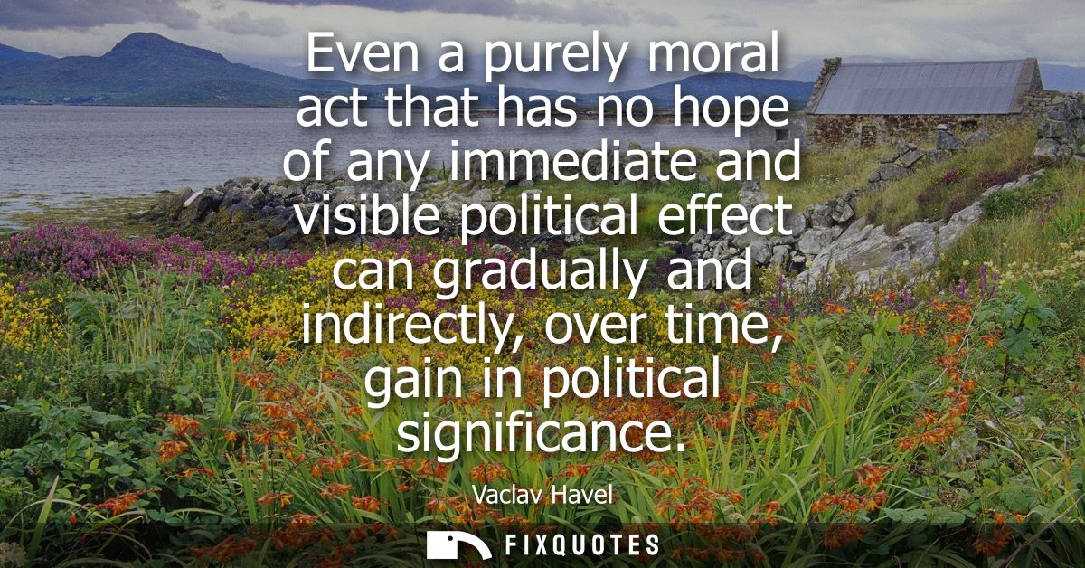 Even a purely moral act that has no hope of any immediate and visible political effect can gradually and indirectly, ove