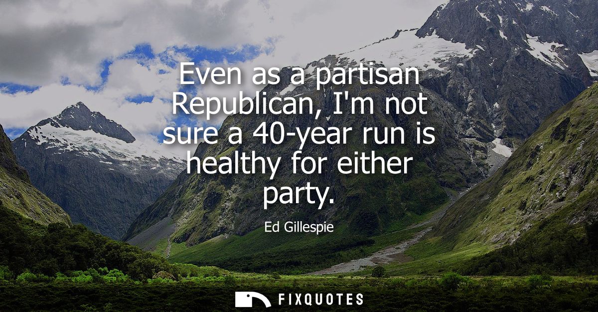 Even as a partisan Republican, Im not sure a 40-year run is healthy for either party
