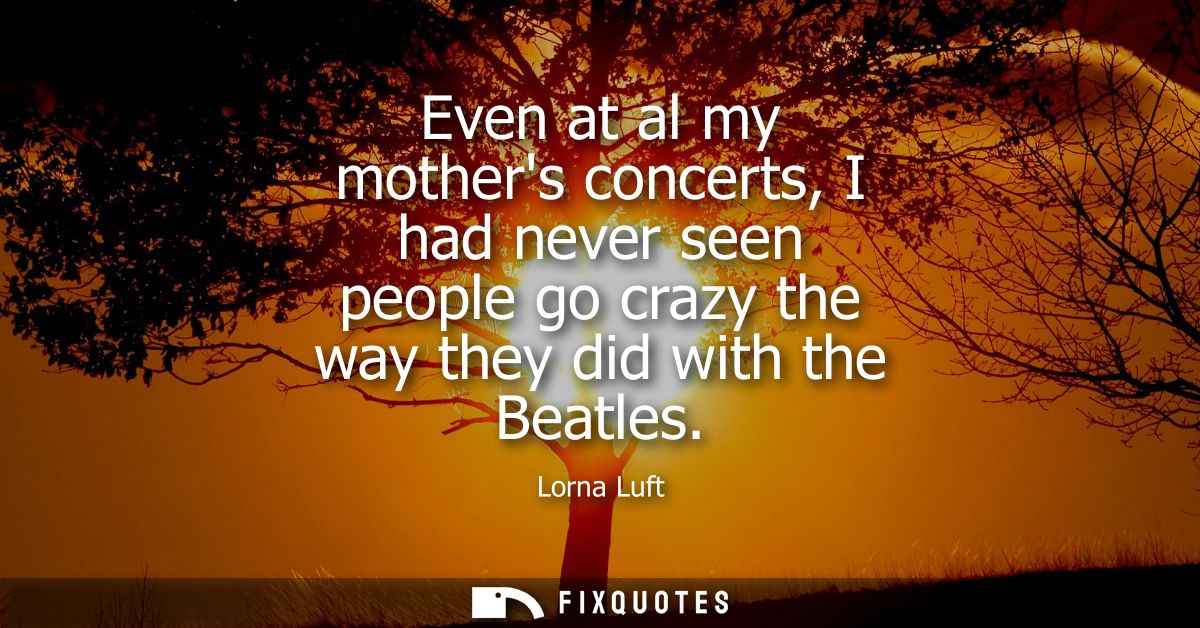 Even at al my mothers concerts, I had never seen people go crazy the way they did with the Beatles