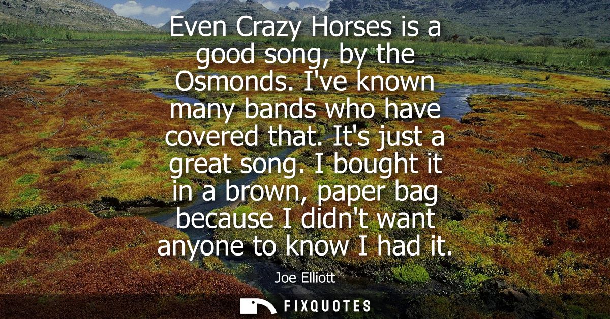 Even Crazy Horses is a good song, by the Osmonds. Ive known many bands who have covered that. Its just a great song.