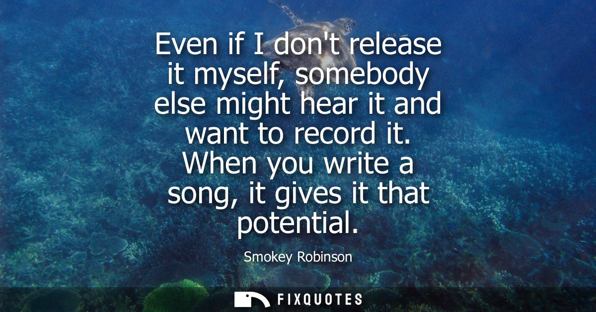 Even if I dont release it myself, somebody else might hear it and want to record it. When you write a song, it gives it 