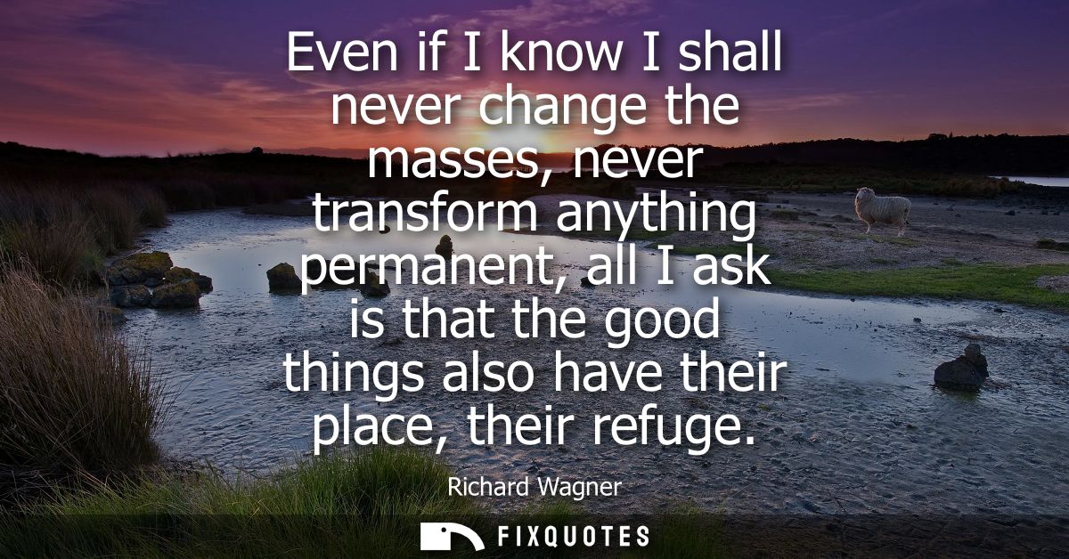 Even if I know I shall never change the masses, never transform anything permanent, all I ask is that the good things al