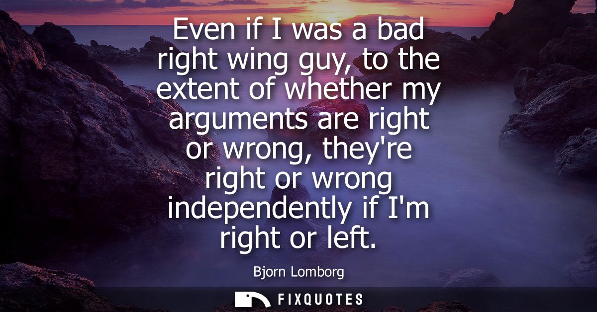 Even if I was a bad right wing guy, to the extent of whether my arguments are right or wrong, theyre right or wrong inde