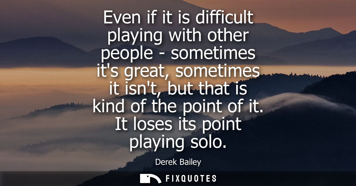 Even if it is difficult playing with other people - sometimes its great, sometimes it isnt, but that is kind of the poin