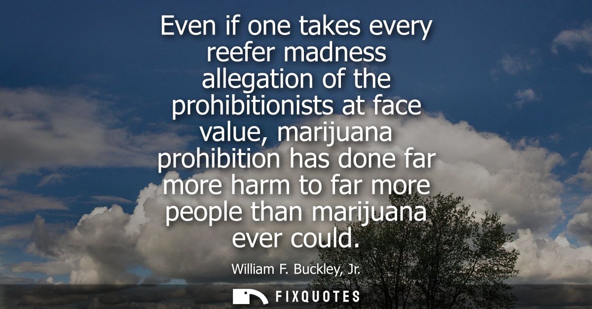Even if one takes every reefer madness allegation of the prohibitionists at face value, marijuana prohibition has done f
