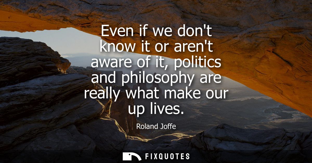 Even if we dont know it or arent aware of it, politics and philosophy are really what make our up lives