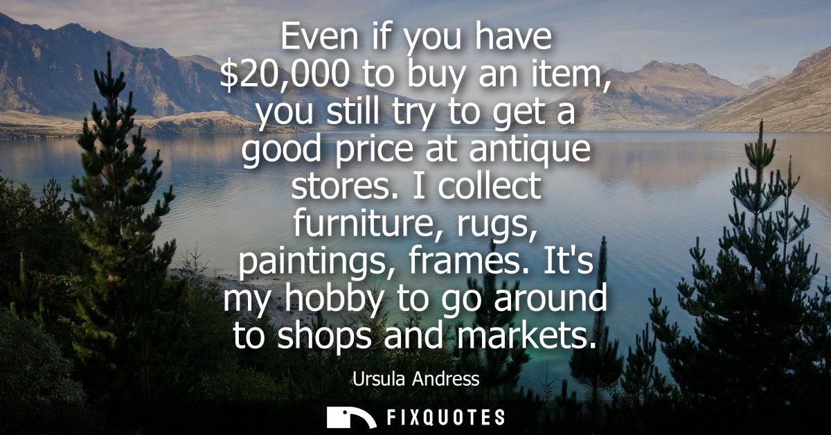 Even if you have 20,000 to buy an item, you still try to get a good price at antique stores. I collect furniture, rugs, 
