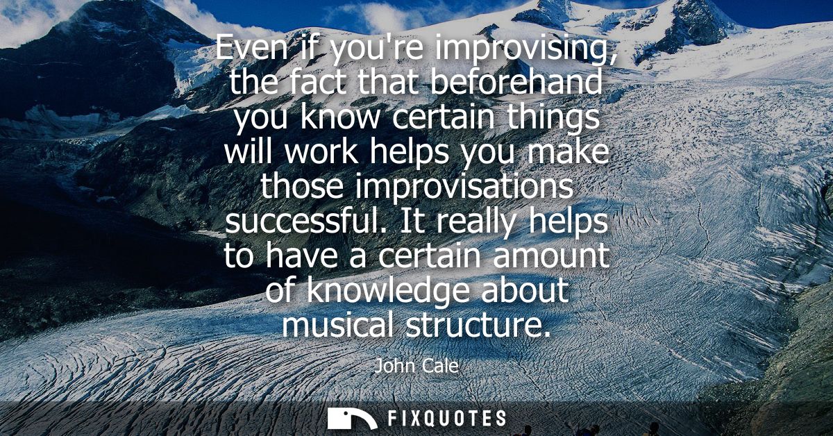 Even if youre improvising, the fact that beforehand you know certain things will work helps you make those improvisation
