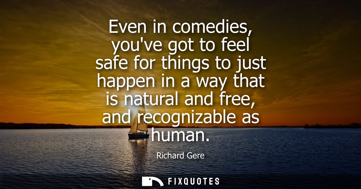 Even in comedies, youve got to feel safe for things to just happen in a way that is natural and free, and recognizable a