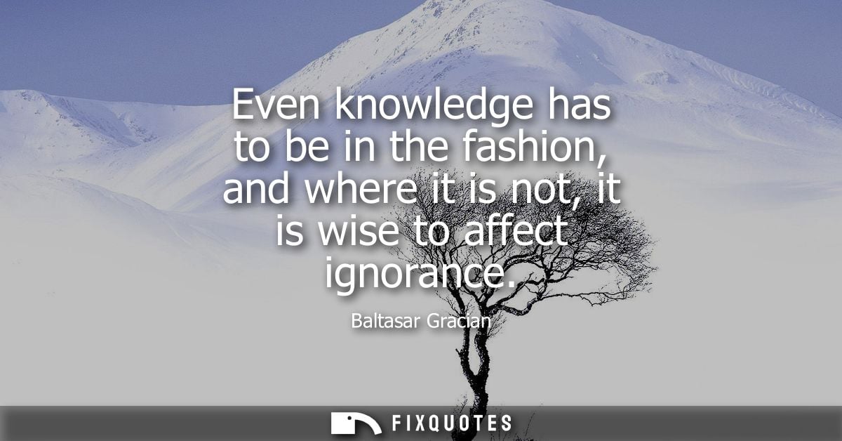Even knowledge has to be in the fashion, and where it is not, it is wise to affect ignorance