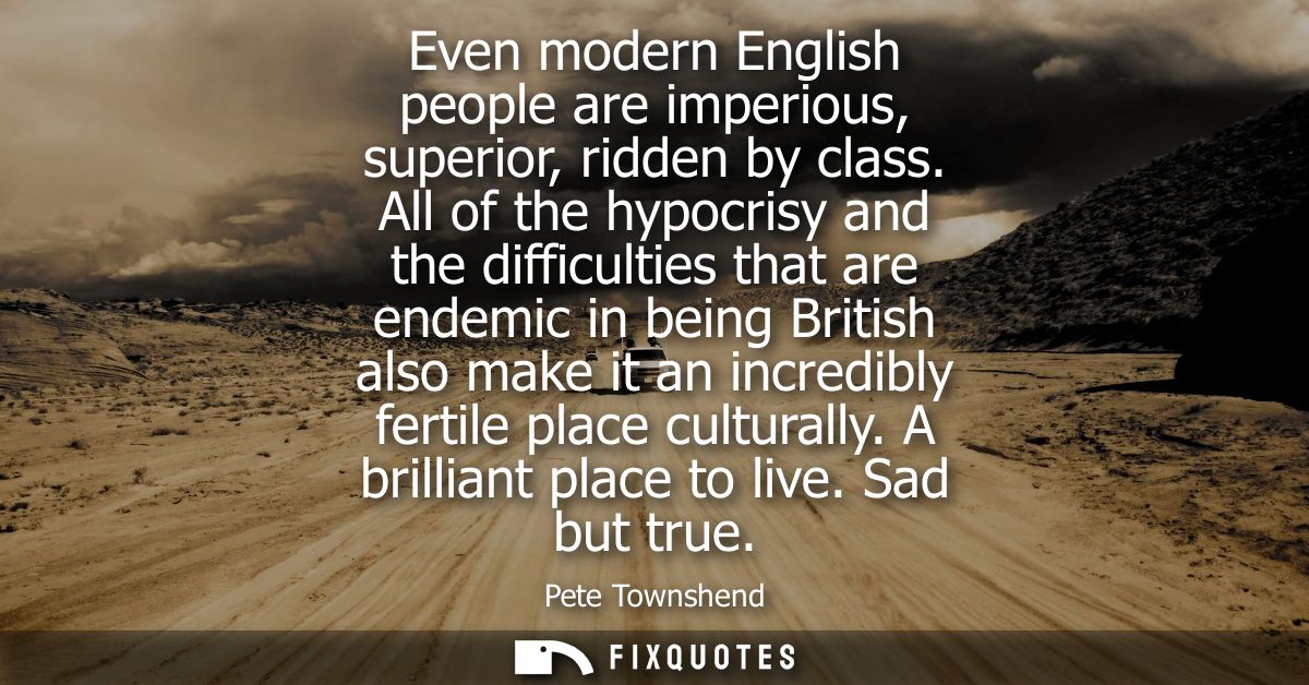 Even modern English people are imperious, superior, ridden by class. All of the hypocrisy and the difficulties that are 