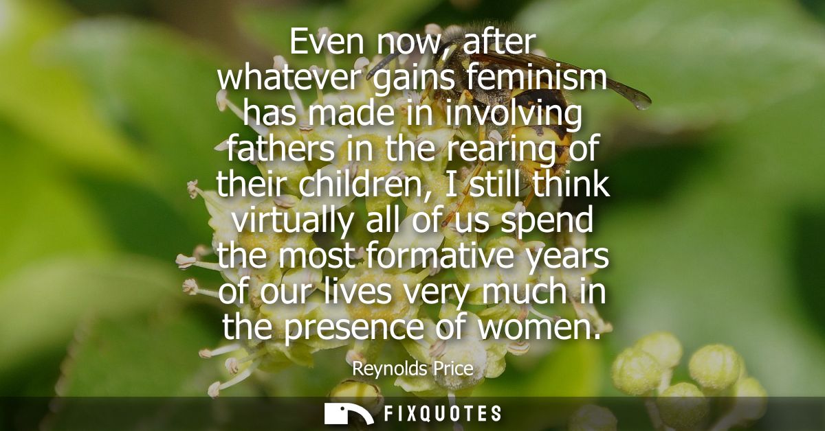 Even now, after whatever gains feminism has made in involving fathers in the rearing of their children, I still think vi