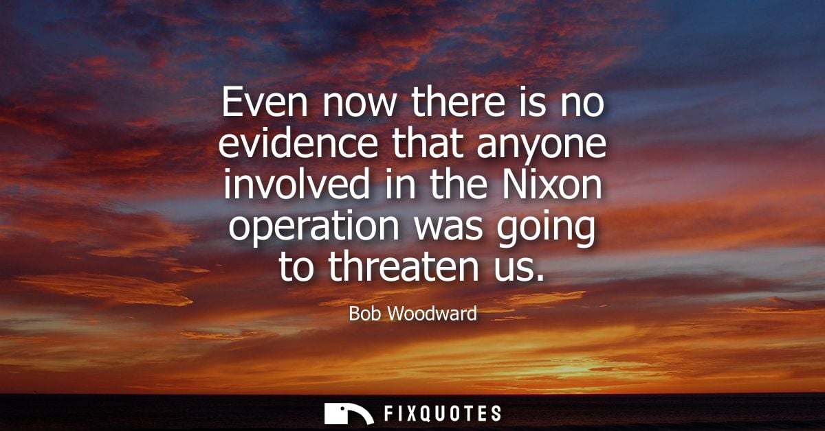 Even now there is no evidence that anyone involved in the Nixon operation was going to threaten us
