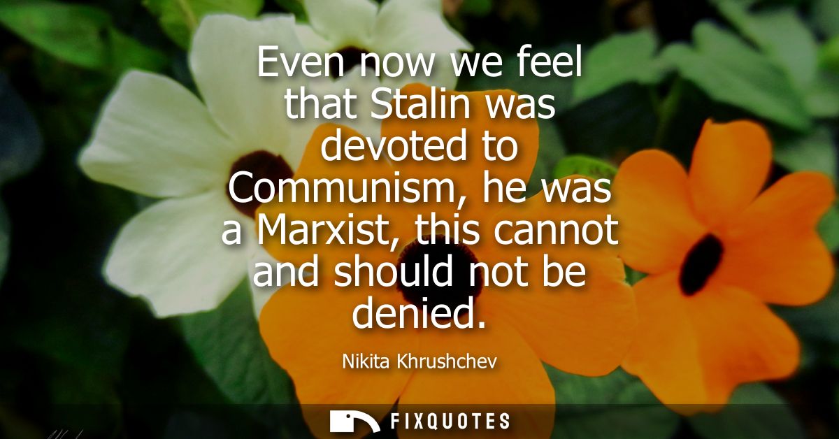 Even now we feel that Stalin was devoted to Communism, he was a Marxist, this cannot and should not be denied