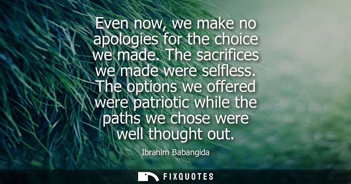 Even now, we make no apologies for the choice we made. The sacrifices we made were selfless. The options we offered were