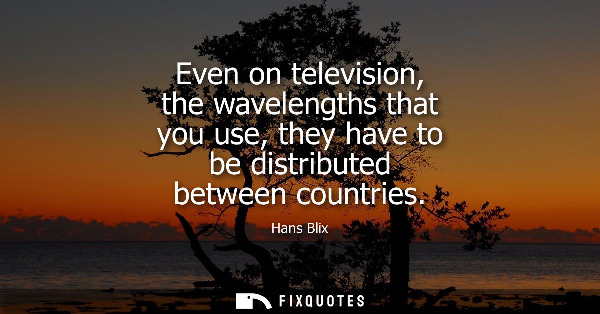 Even on television, the wavelengths that you use, they have to be distributed between countries